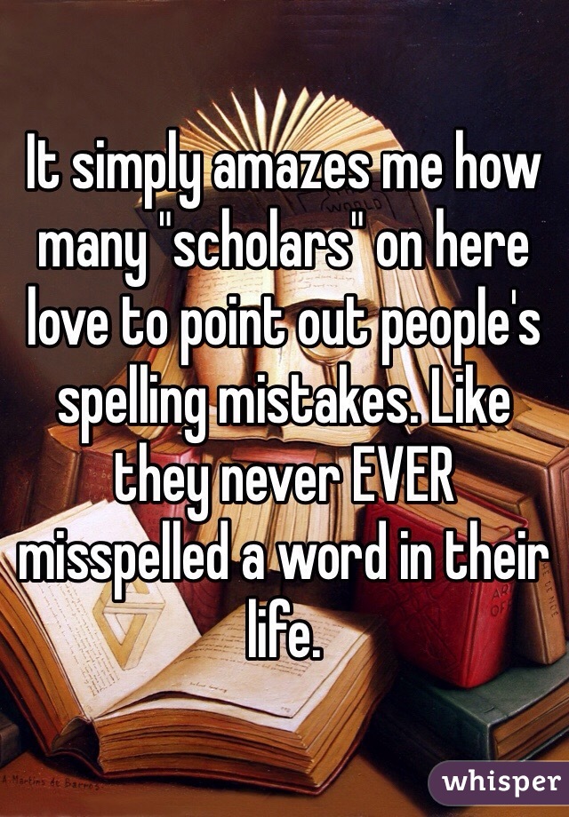 It simply amazes me how many "scholars" on here love to point out people's spelling mistakes. Like they never EVER misspelled a word in their life. 