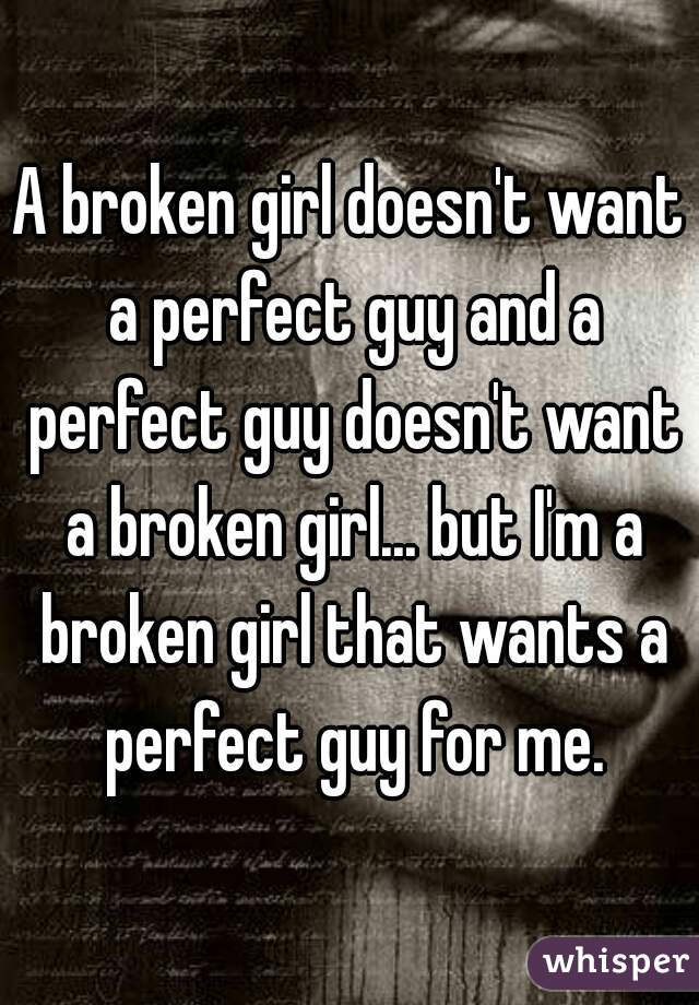 A broken girl doesn't want a perfect guy and a perfect guy doesn't want a broken girl... but I'm a broken girl that wants a perfect guy for me.