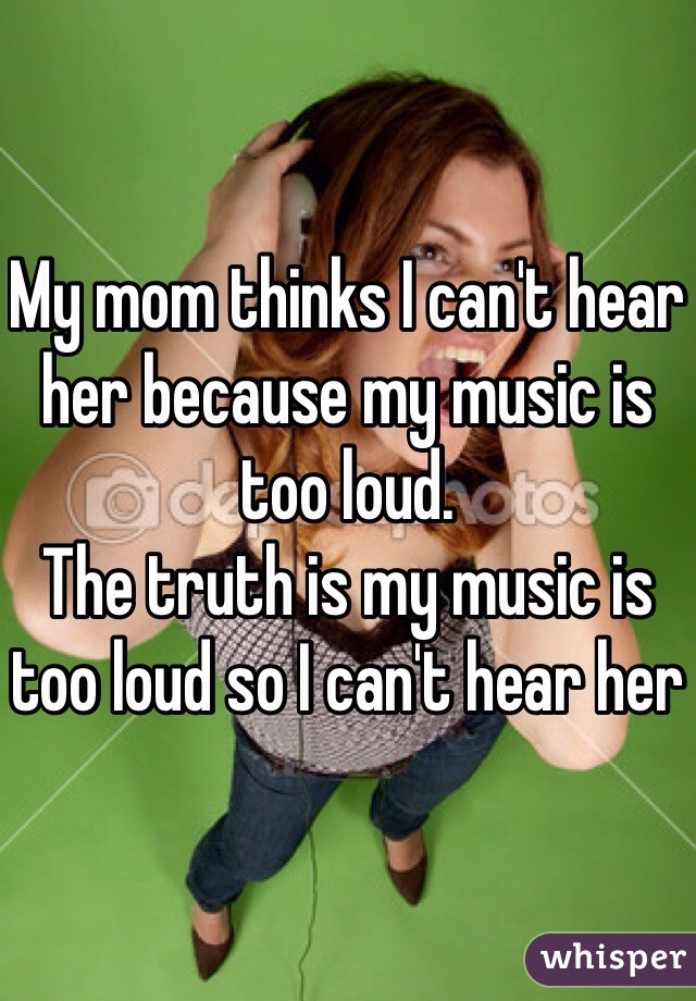 My mom thinks I can't hear her because my music is too loud.
The truth is my music is too loud so I can't hear her