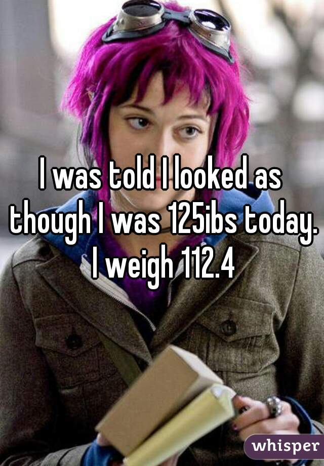 I was told I looked as though I was 125ibs today. I weigh 112.4