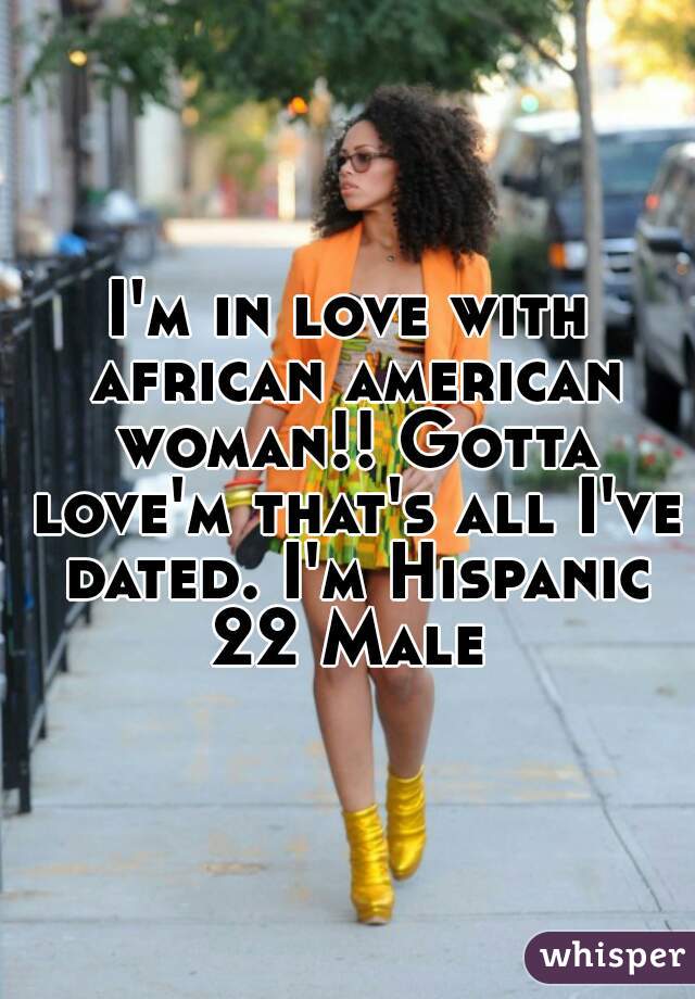 I'm in love with african american woman!! Gotta love'm that's all I've dated. I'm Hispanic 22 Male 