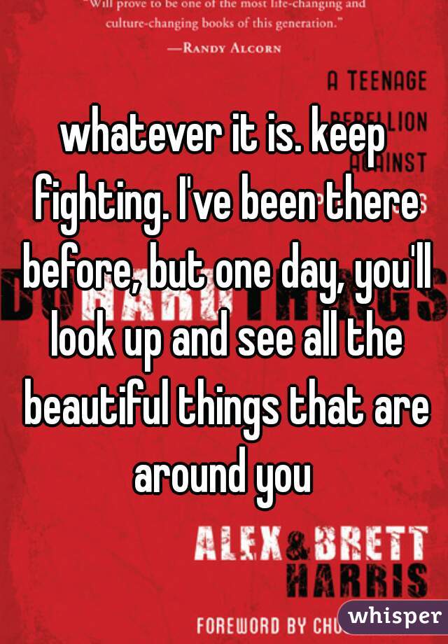 whatever it is. keep fighting. I've been there before, but one day, you'll look up and see all the beautiful things that are around you 