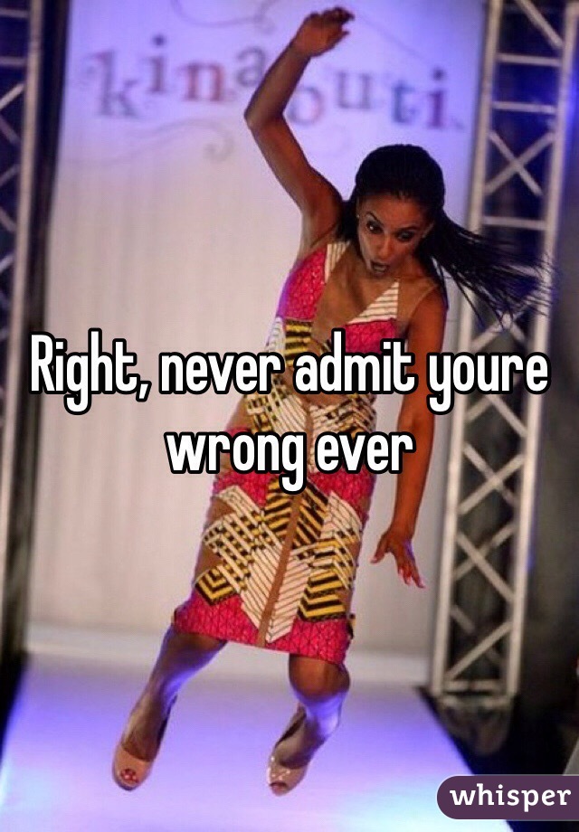 Right, never admit youre wrong ever