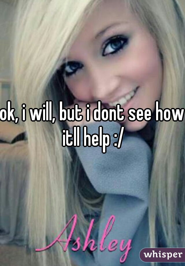 ok, i will, but i dont see how itll help :/