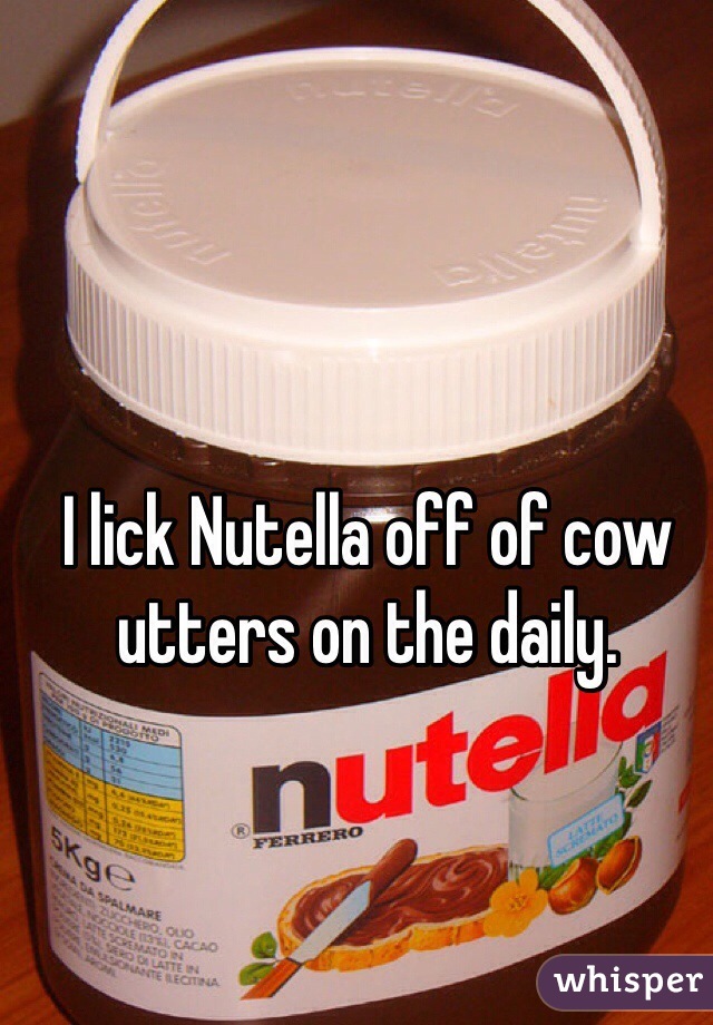 I lick Nutella off of cow utters on the daily. 