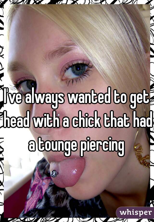 I've always wanted to get head with a chick that had a tounge piercing 