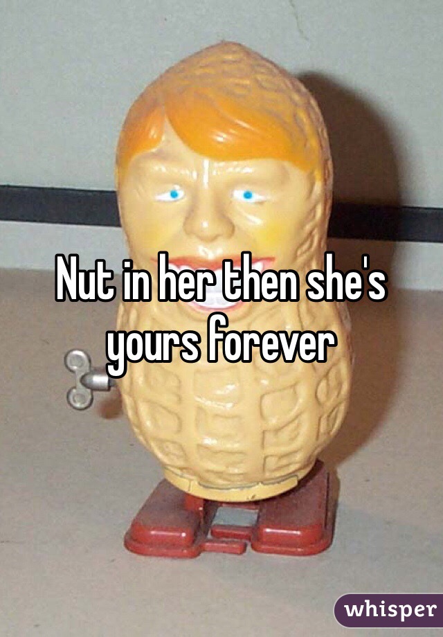 Nut in her then she's yours forever