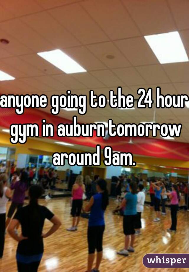 anyone going to the 24 hour gym in auburn tomorrow around 9am. 

