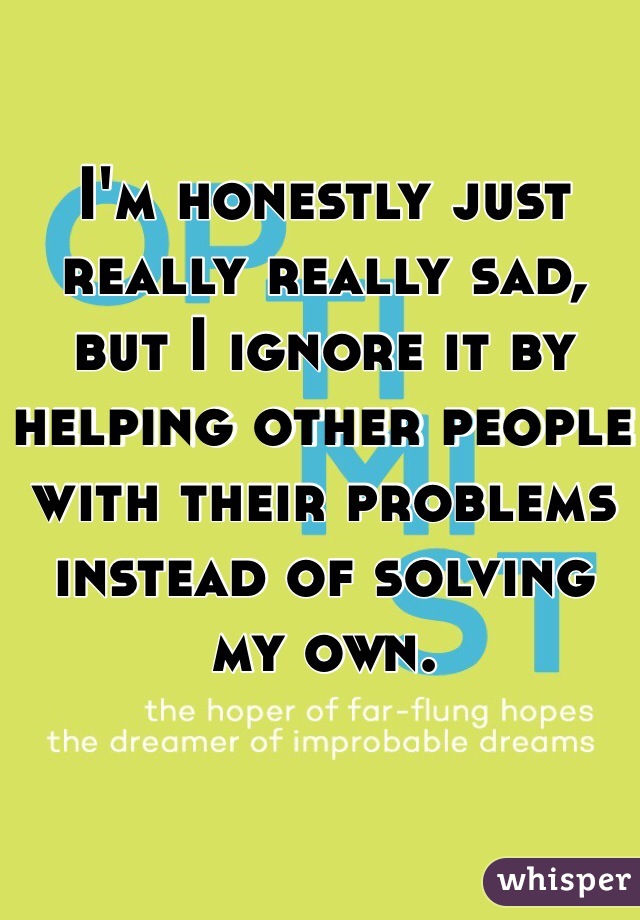 I'm honestly just really really sad, but I ignore it by helping other people with their problems instead of solving my own.