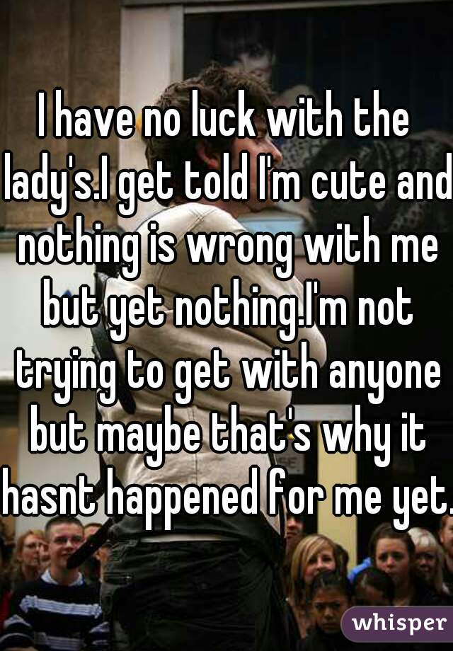 I have no luck with the lady's.I get told I'm cute and nothing is wrong with me but yet nothing.I'm not trying to get with anyone but maybe that's why it hasnt happened for me yet.