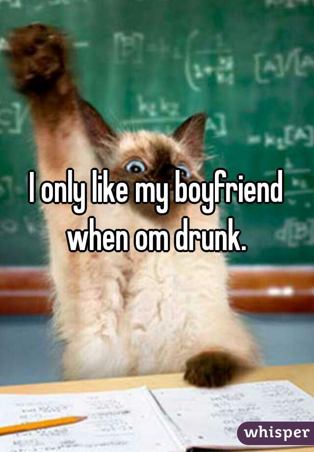 I only like my boyfriend when om drunk. 