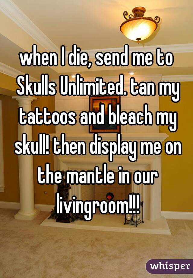 when I die, send me to Skulls Unlimited. tan my tattoos and bleach my skull! then display me on the mantle in our livingroom!!!