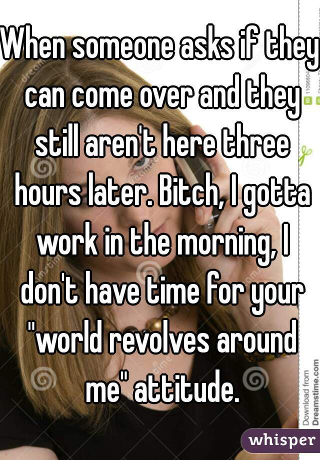 When someone asks if they can come over and they still aren't here three hours later. Bitch, I gotta work in the morning, I don't have time for your "world revolves around me" attitude.