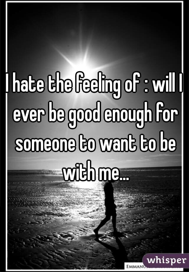 I hate the feeling of : will I ever be good enough for someone to want to be with me...