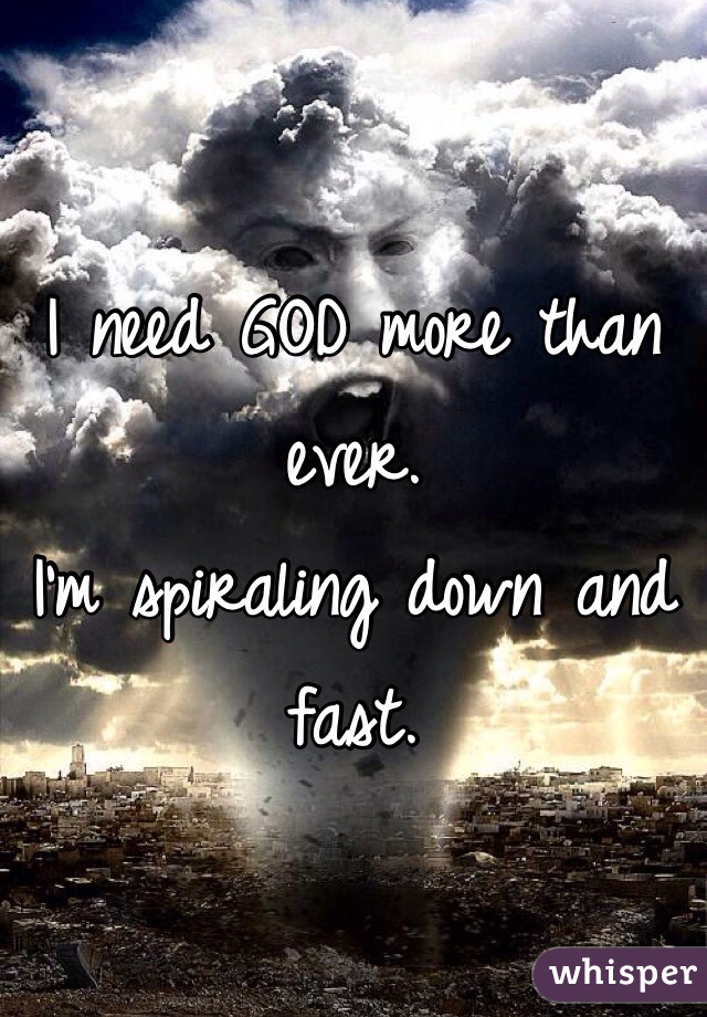 I need GOD more than ever. 
I'm spiraling down and fast.