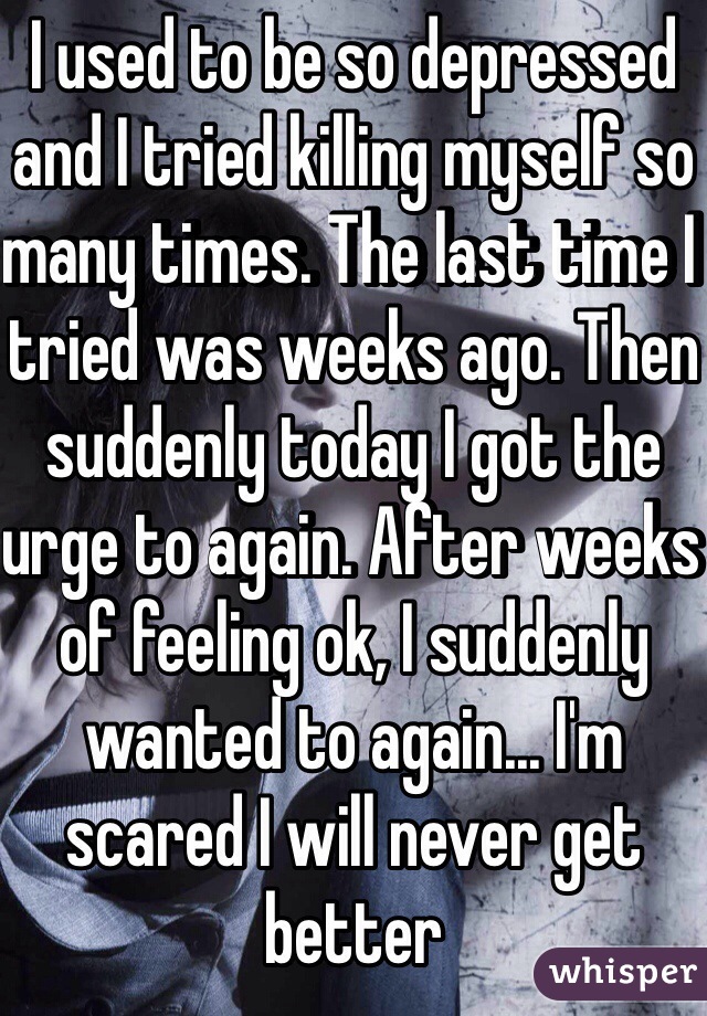 I used to be so depressed and I tried killing myself so many times. The last time I tried was weeks ago. Then suddenly today I got the urge to again. After weeks of feeling ok, I suddenly wanted to again... I'm scared I will never get better