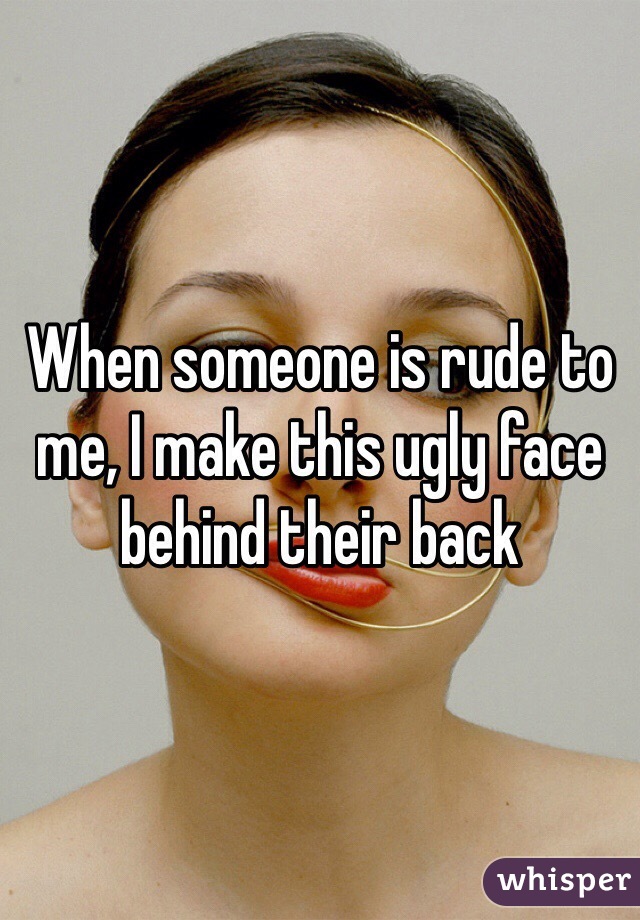 When someone is rude to me, I make this ugly face behind their back