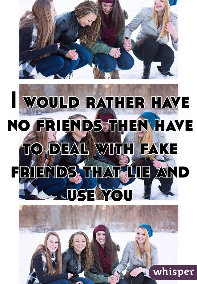 I would rather have no friends then have to deal with fake friends that lie and use you