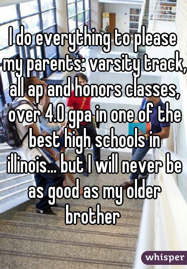 I do everything to please my parents: varsity track, all ap and honors classes, over 4.0 gpa in one of the best high schools in illinois... but I will never be as good as my older brother 

