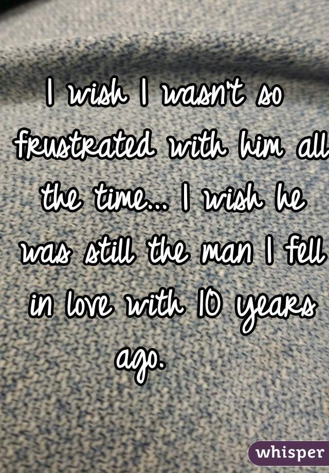 I wish I wasn't so frustrated with him all the time... I wish he was still the man I fell in love with 10 years ago.    