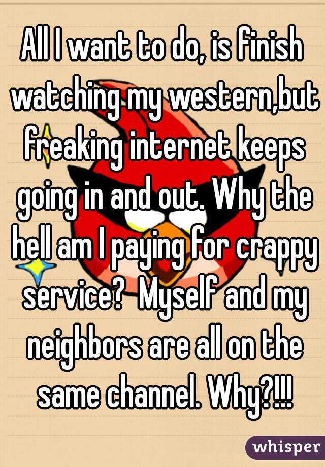 All I want to do, is finish watching my western,but freaking internet keeps going in and out. Why the hell am I paying for crappy service?  Myself and my neighbors are all on the same channel. Why?!!!