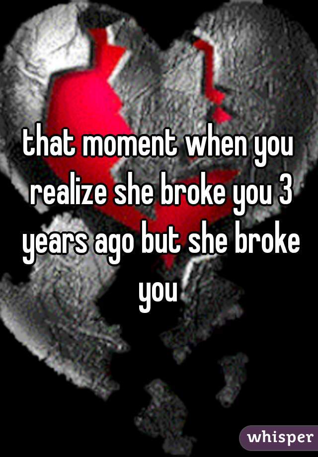 that moment when you realize she broke you 3 years ago but she broke you 