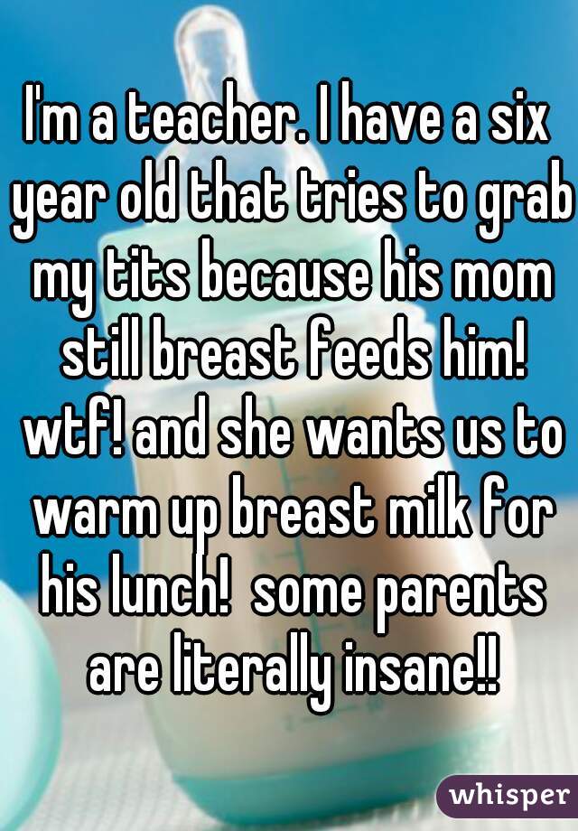 I'm a teacher. I have a six year old that tries to grab my tits because his mom still breast feeds him! wtf! and she wants us to warm up breast milk for his lunch!  some parents are literally insane!!