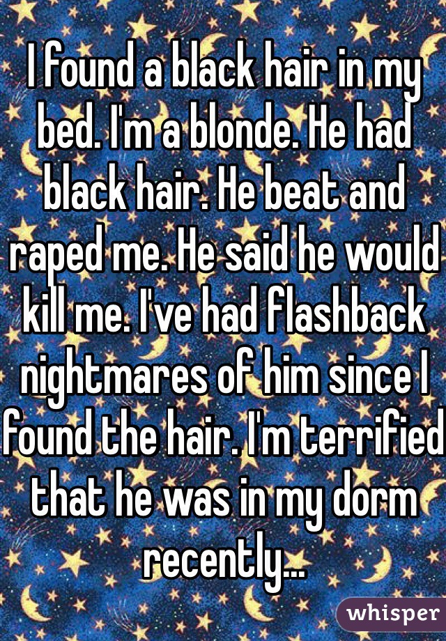 I found a black hair in my bed. I'm a blonde. He had black hair. He beat and raped me. He said he would kill me. I've had flashback nightmares of him since I found the hair. I'm terrified that he was in my dorm recently...