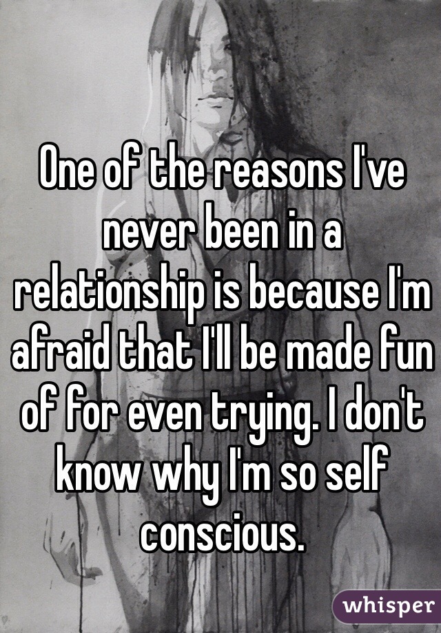 One of the reasons I've never been in a relationship is because I'm afraid that I'll be made fun of for even trying. I don't know why I'm so self conscious.