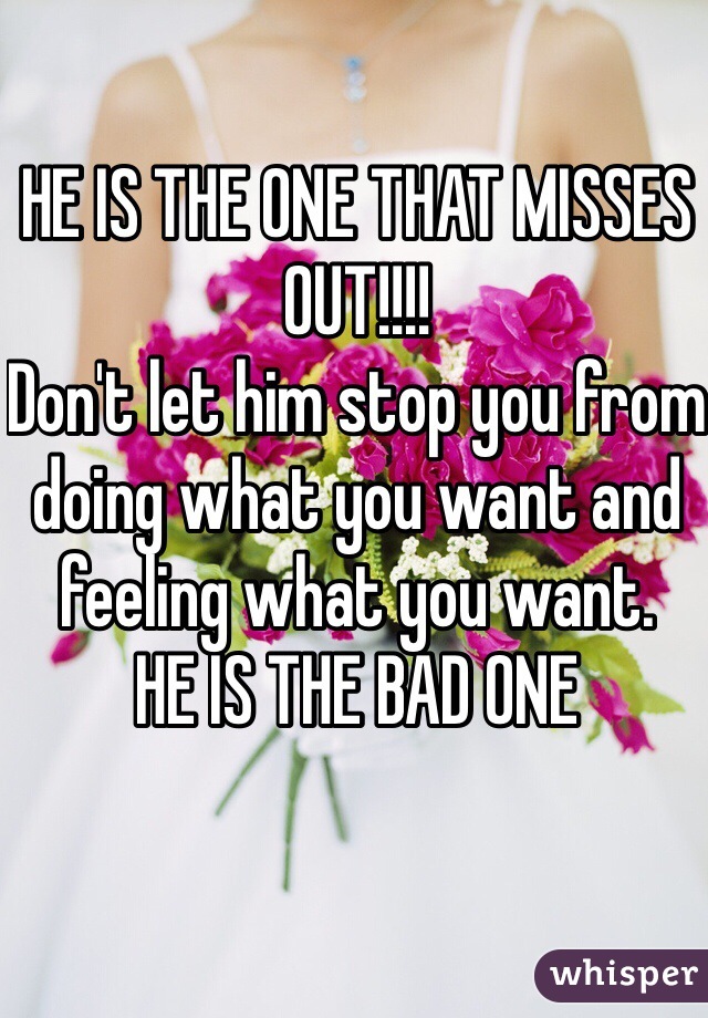 HE IS THE ONE THAT MISSES OUT!!!!
Don't let him stop you from doing what you want and feeling what you want. 
HE IS THE BAD ONE
