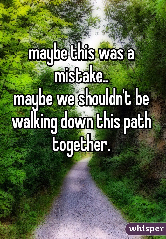 maybe this was a mistake..
maybe we shouldn't be walking down this path together. 