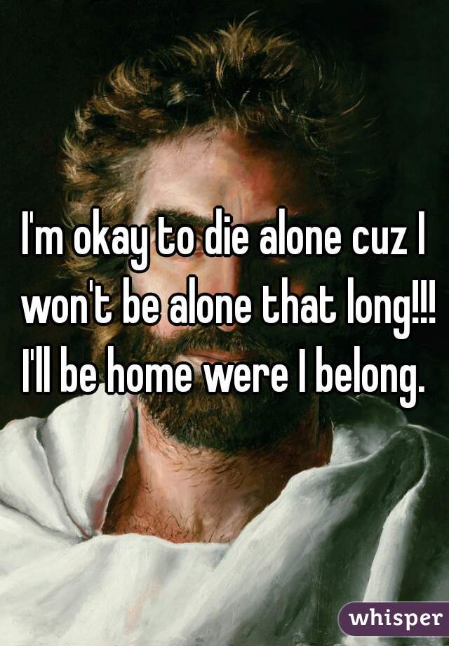 I'm okay to die alone cuz I won't be alone that long!!! I'll be home were I belong. 