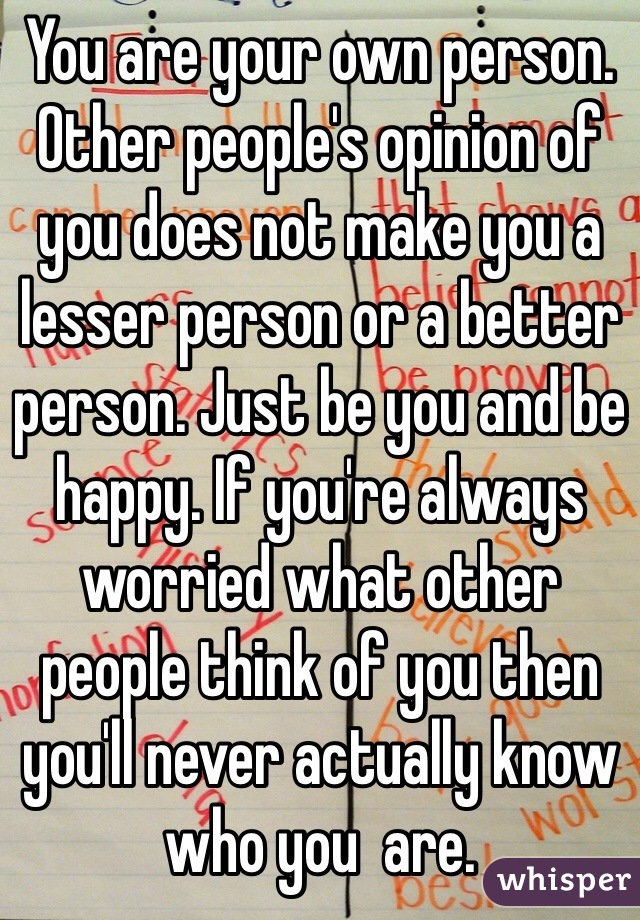 You are your own person. Other people's opinion of you does not make you a lesser person or a better person. Just be you and be happy. If you're always worried what other people think of you then you'll never actually know who you  are. 