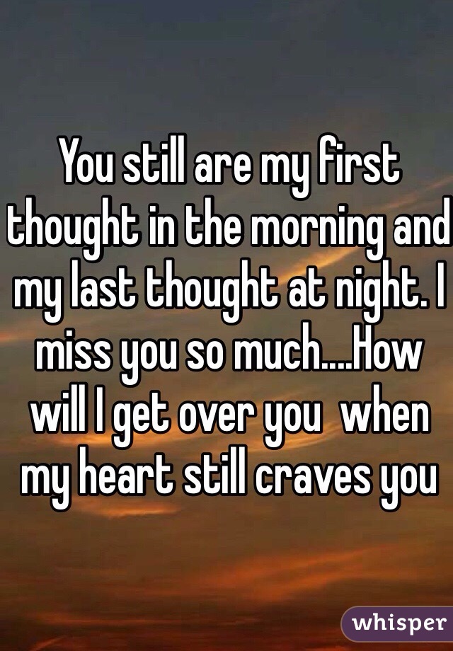 You still are my first thought in the morning and my last thought at night. I miss you so much....How will I get over you  when my heart still craves you 