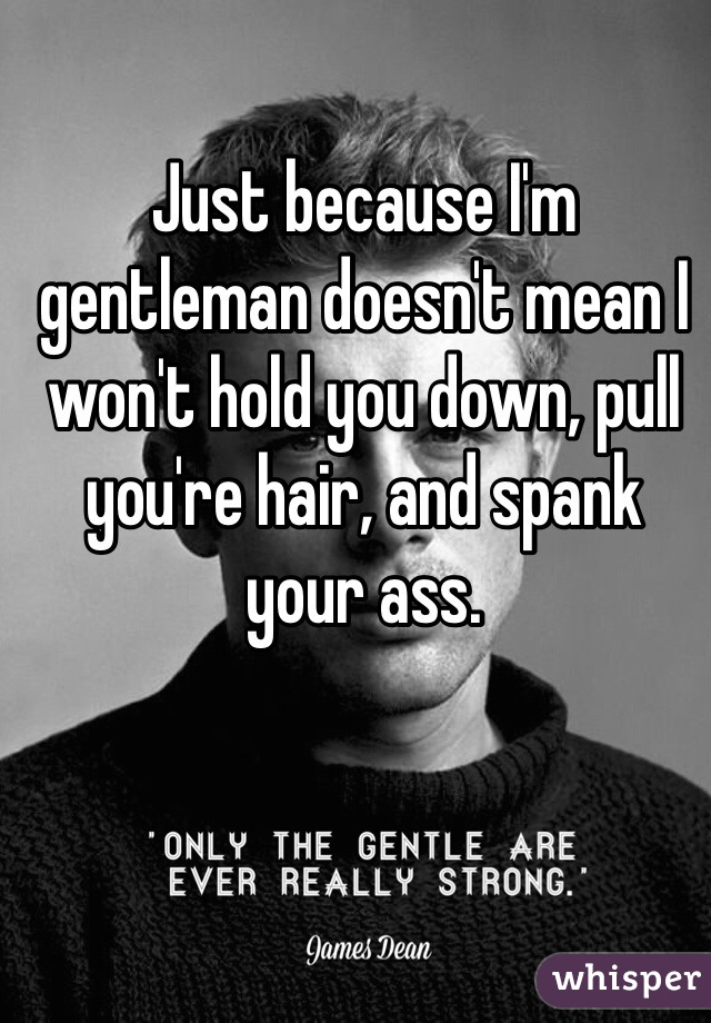 Just because I'm gentleman doesn't mean I won't hold you down, pull you're hair, and spank your ass. 