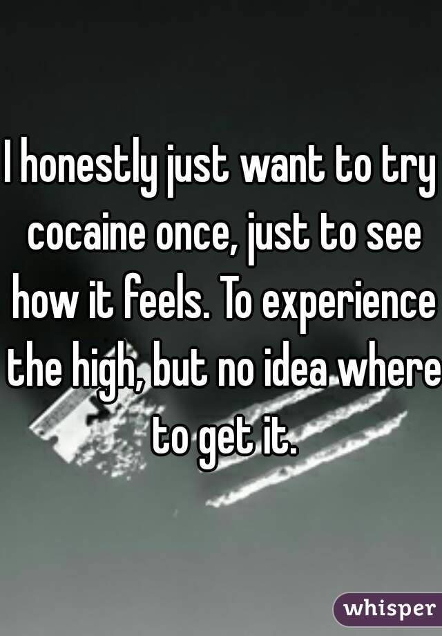 I honestly just want to try cocaine once, just to see how it feels. To experience the high, but no idea where to get it.