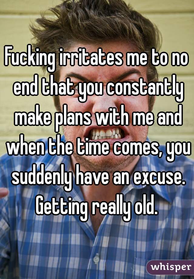 Fucking irritates me to no end that you constantly make plans with me and when the time comes, you suddenly have an excuse. Getting really old. 