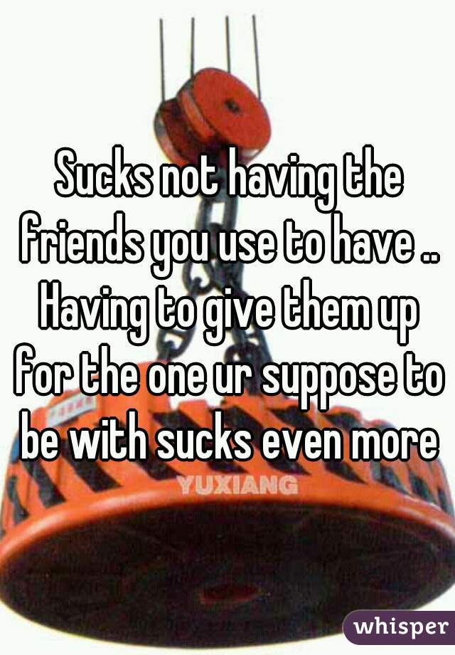  Sucks not having the friends you use to have .. Having to give them up for the one ur suppose to be with sucks even more