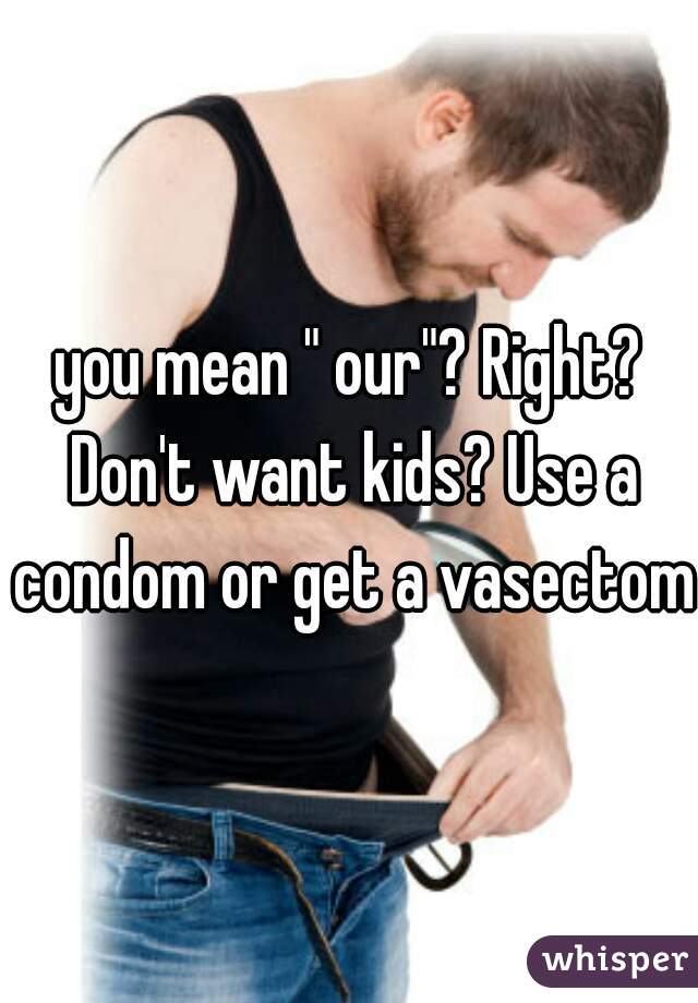 you mean " our"? Right? Don't want kids? Use a condom or get a vasectomy