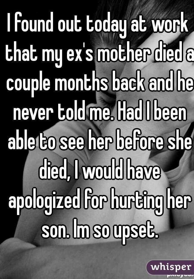 I found out today at work that my ex's mother died a couple months back and he never told me. Had I been able to see her before she died, I would have apologized for hurting her son. Im so upset.