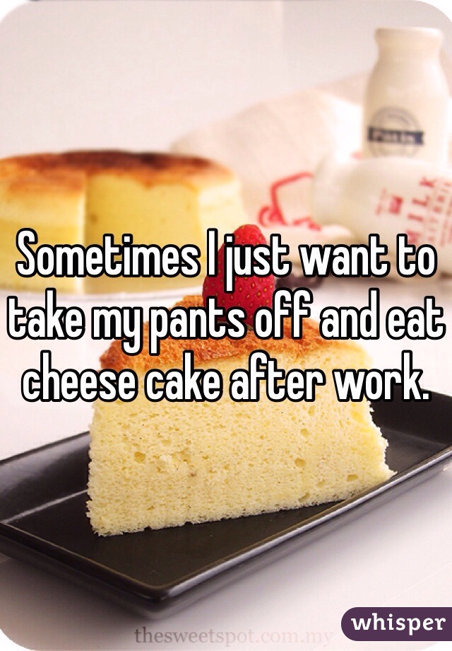 Sometimes I just want to take my pants off and eat cheese cake after work.
