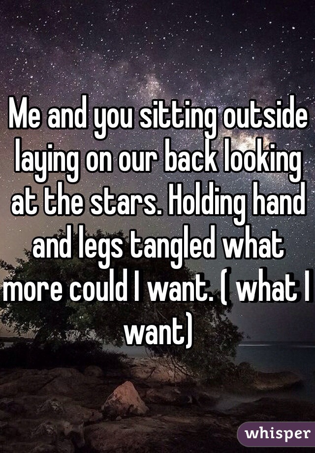 Me and you sitting outside laying on our back looking at the stars. Holding hand and legs tangled what more could I want. ( what I want) 