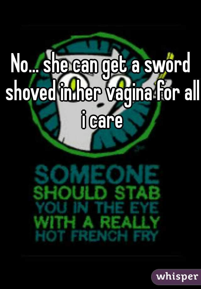 No... she can get a sword shoved in her vagina for all i care