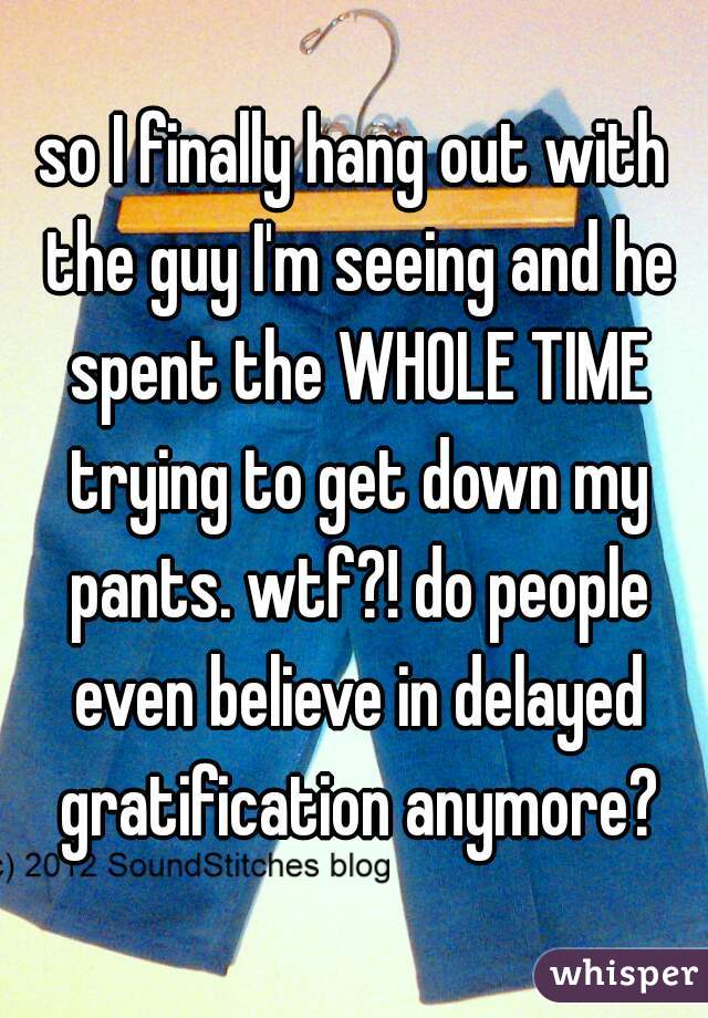 so I finally hang out with the guy I'm seeing and he spent the WHOLE TIME trying to get down my pants. wtf?! do people even believe in delayed gratification anymore?