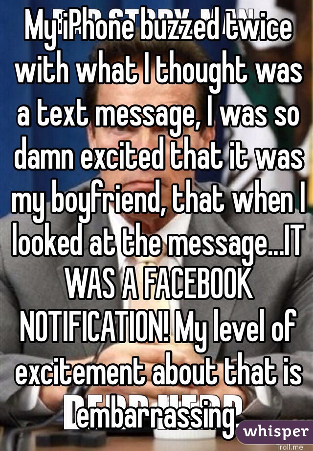 My iPhone buzzed twice with what I thought was a text message, I was so damn excited that it was my boyfriend, that when I looked at the message...IT WAS A FACEBOOK NOTIFICATION! My level of excitement about that is embarrassing. 