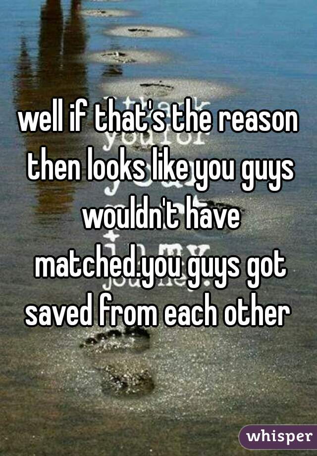 well if that's the reason then looks like you guys wouldn't have matched.you guys got saved from each other 