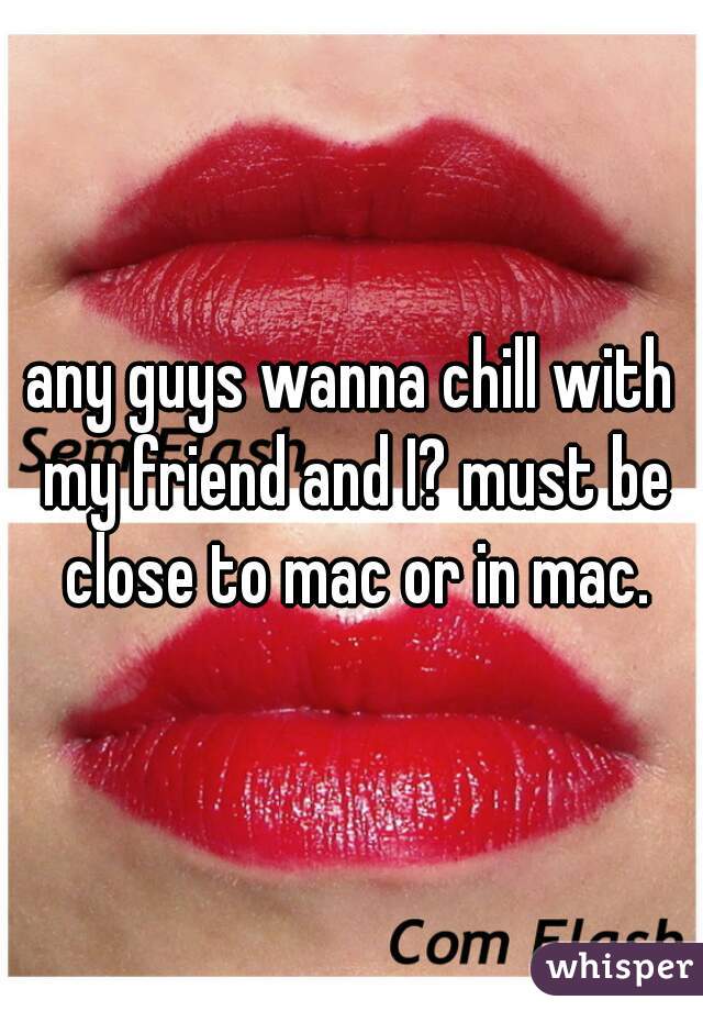 any guys wanna chill with my friend and I? must be close to mac or in mac.
 