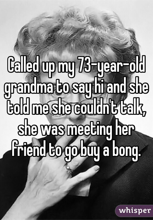 Called up my 73-year-old grandma to say hi and she told me she couldn't talk, she was meeting her friend to go buy a bong. 