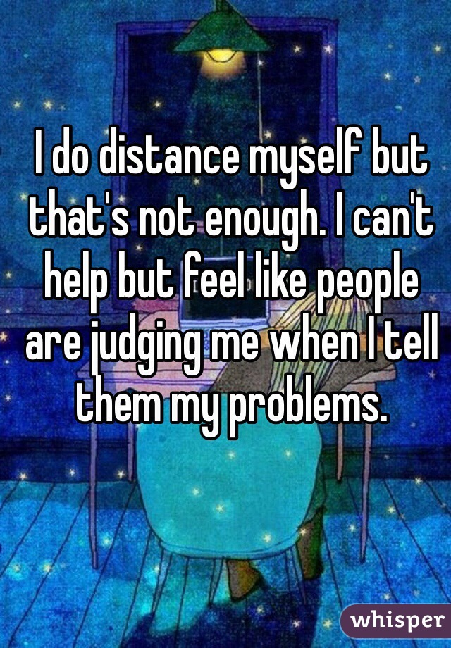 I do distance myself but that's not enough. I can't help but feel like people are judging me when I tell them my problems. 