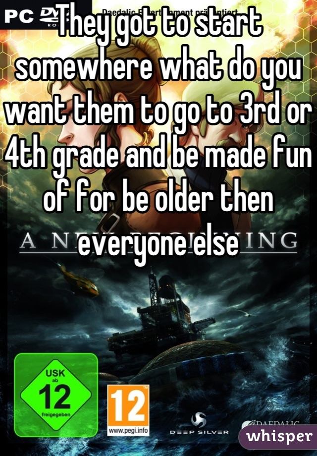 They got to start somewhere what do you want them to go to 3rd or 4th grade and be made fun of for be older then everyone else